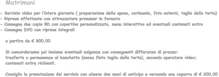 - Servizio video per lintera giornata ( preparazione della sposa, cerimonia, foto esterni, taglio della torta)  - Riprese effettuate con attrezzature prosumer in formato  - Consegna due copie BD con copertina personalizzata, menu interattivo ed eventuali contenuti extra - Consegna DVD con riprese integrali     a partire da  800,00      Si concorderanno poi insieme eventuali esigenze con conseguenti differenze di prezzo:     trasferte o permanenza al banchetto (senza finto taglio della torta), secondo operatore video;     contenuti extra richiesti.     Consiglio la prenotazione del servizio con almeno due mesi di anticipo e versando una caparra di  200,00  Matrimoni