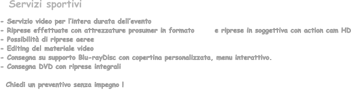- Servizio video per lintera durata dellevento  - Riprese effettuate con attrezzature prosumer in formato       e riprese in soggettiva con action cam HD - Possibilit di riprese aeree - Editing del materiale video - Consegna su supporto Blu-rayDisc con copertina personalizzata, menu interattivo. - Consegna DVD con riprese integrali      Chiedi un preventivo senza impegno !       Servizi sportivi
