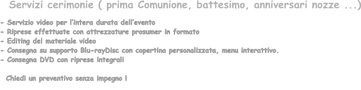 - Servizio video per lintera durata dellevento  - Riprese effettuate con attrezzature prosumer in formato   - Editing del materiale video - Consegna su supporto Blu-rayDisc con copertina personalizzata, menu interattivo. - Consegna DVD con riprese integrali      Chiedi un preventivo senza impegno !       Servizi cerimonie ( prima Comunione, battesimo, anniversari nozze ...)